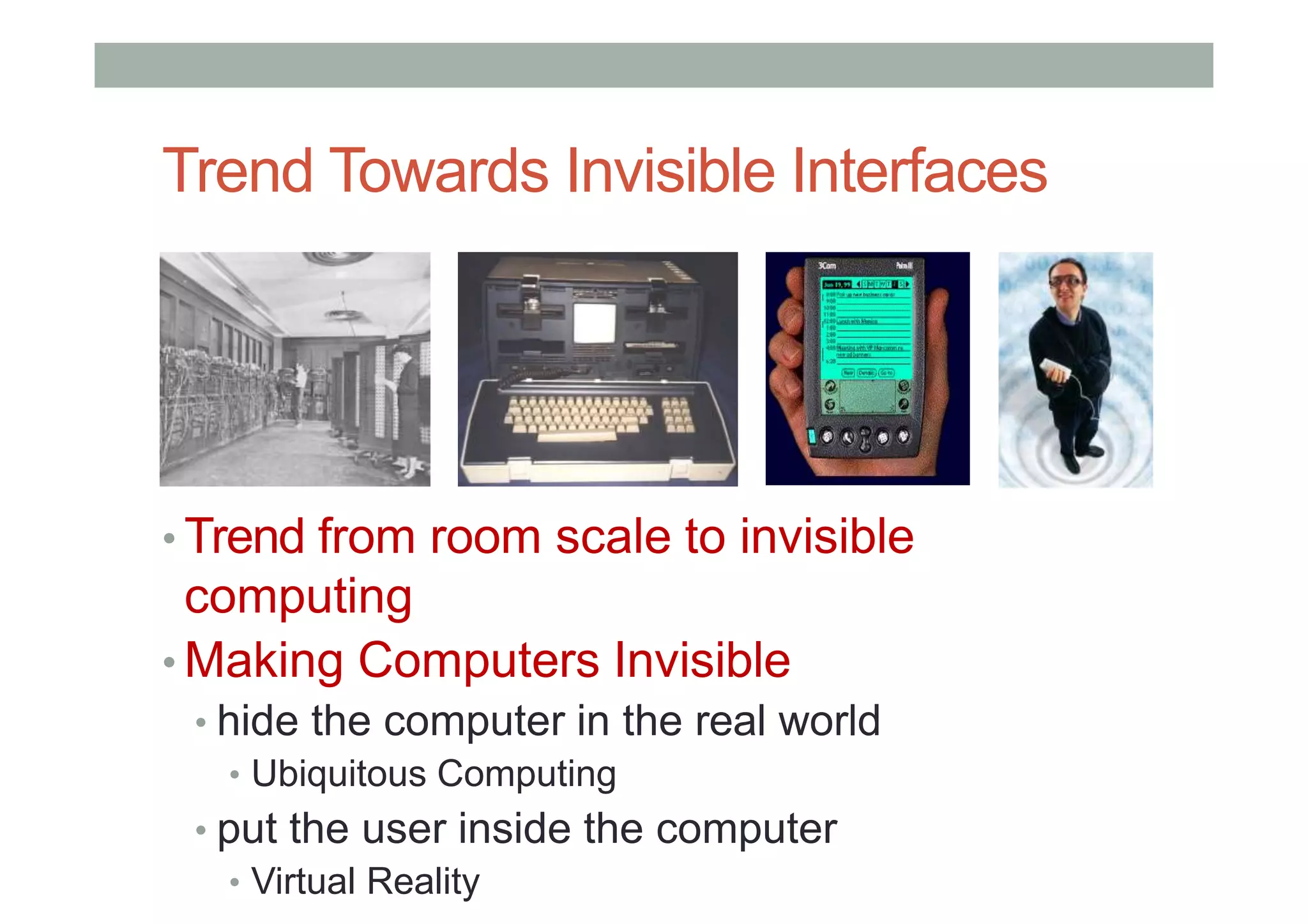 Trend Towards Invisible Interfaces
• Trend from room scale to invisible
computing
• Making Computers Invisible
• hide the computer in the real world
• Ubiquitous Computing
• put the user inside the computer
• Virtual Reality
 
