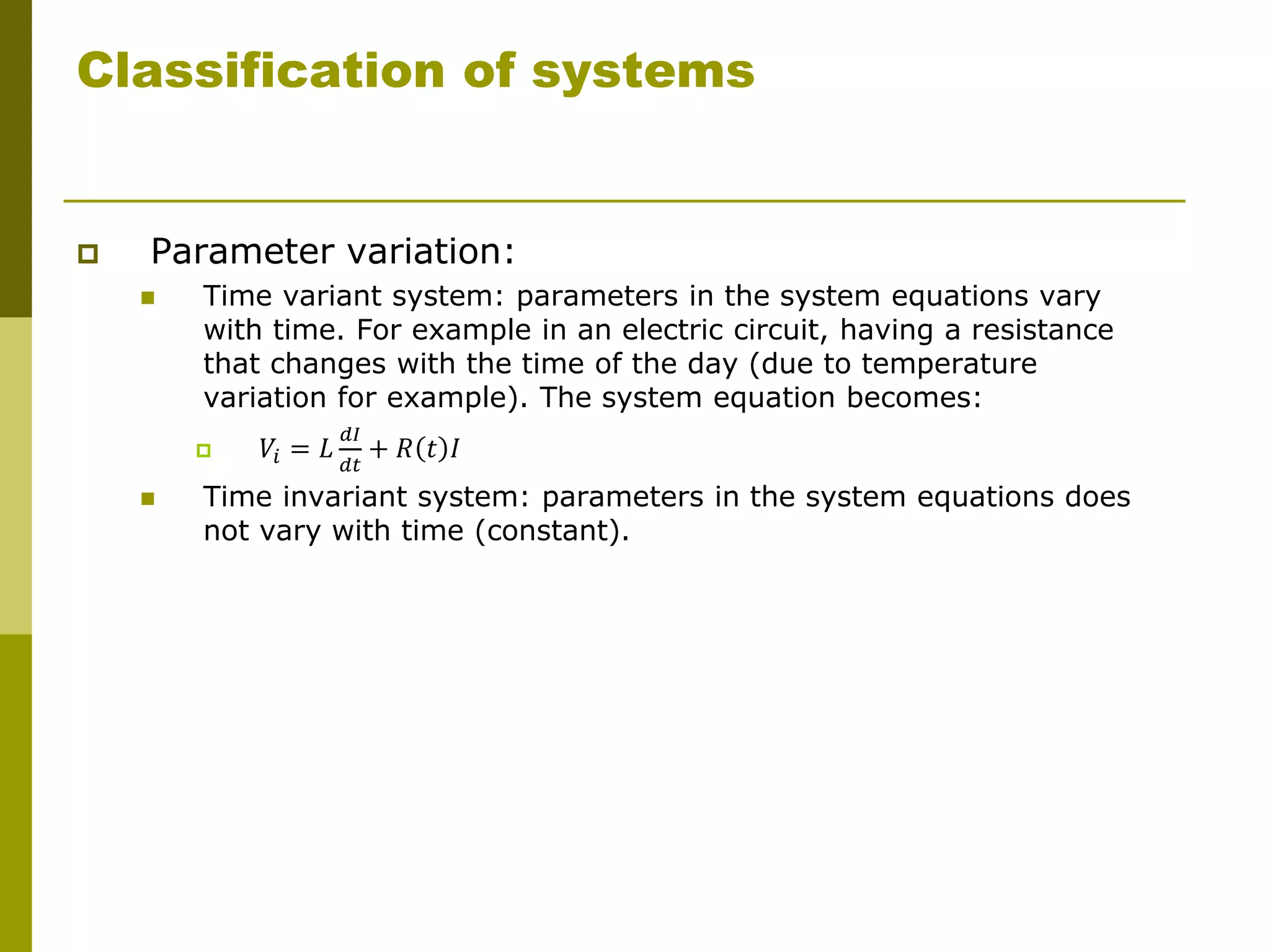 Classification of systems
 Parameter variation:
 Time variant system: parameters in the system equations vary
with time. For example in an electric circuit, having a resistance
that changes with the time of the day (due to temperature
variation for example). The system equation becomes:
 𝑉𝑖 = 𝐿
𝑑𝐼
𝑑𝑡
+ 𝑅 𝑡 𝐼
 Time invariant system: parameters in the system equations does
not vary with time (constant).
 