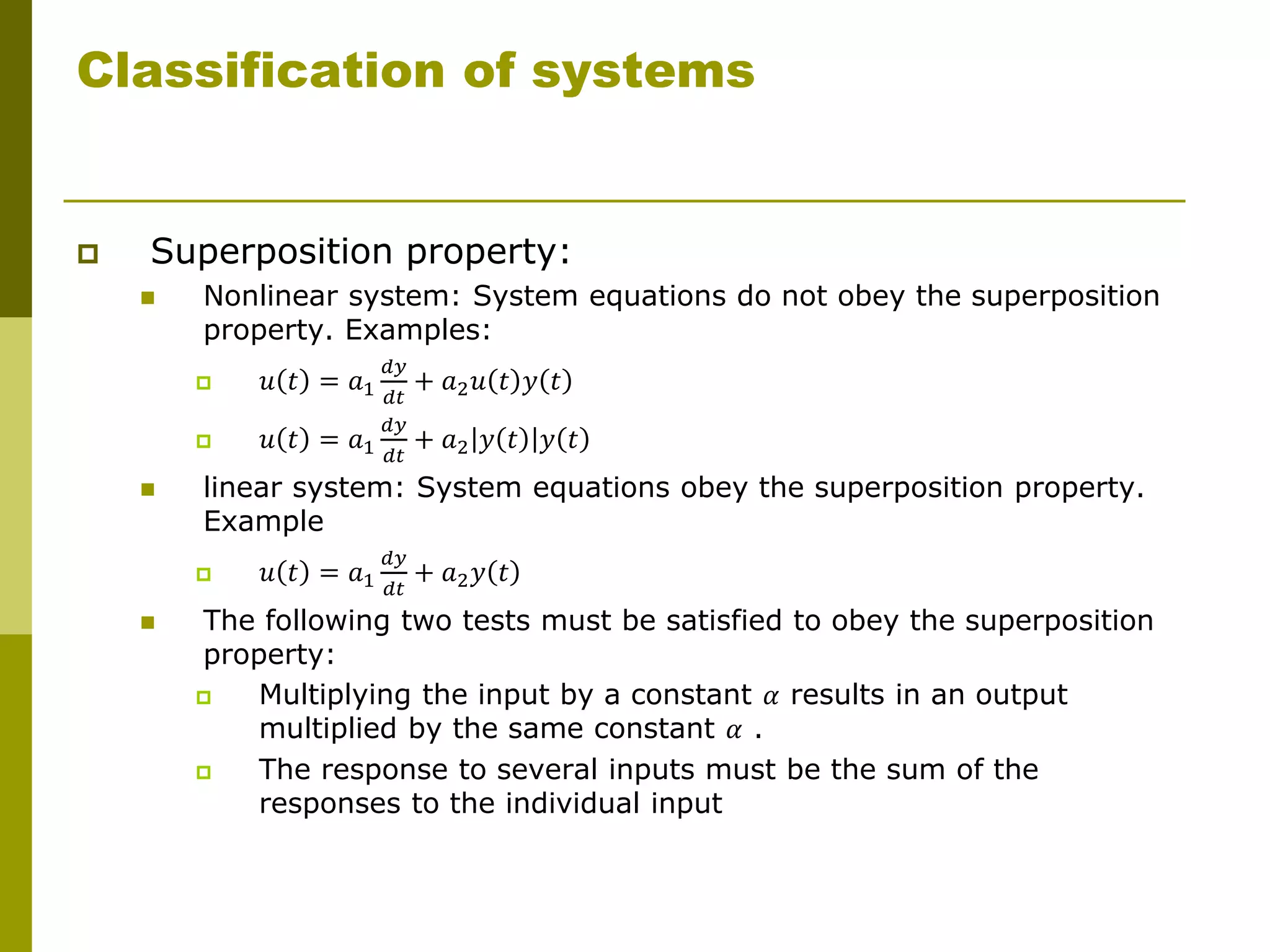 Classification of systems
 Superposition property:
 Nonlinear system: System equations do not obey the superposition
property. Examples:
 𝑢 𝑡 = 𝑎1
𝑑𝑦
𝑑𝑡
+ 𝑎2𝑢 𝑡 𝑦 𝑡
 𝑢 𝑡 = 𝑎1
𝑑𝑦
𝑑𝑡
+ 𝑎2 𝑦 𝑡 𝑦 𝑡
 linear system: System equations obey the superposition property.
Example
 𝑢 𝑡 = 𝑎1
𝑑𝑦
𝑑𝑡
+ 𝑎2𝑦 𝑡
 The following two tests must be satisfied to obey the superposition
property:
 Multiplying the input by a constant 𝛼 results in an output
multiplied by the same constant 𝛼 .
 The response to several inputs must be the sum of the
responses to the individual input
 