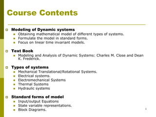 1
Course Contents
 Modeling of Dynamic systems
 Obtaining mathematical model of different types of systems.
 Formulate the model in standard forms.
 Focus on linear time invariant models.
 Text Book
 Modeling and Analysis of Dynamic Systems: Charles M. Close and Dean
K. Frederick.
 Types of systems
 Mechanical Translational/Rotational Systems.
 Electrical systems.
 Electromechanical Systems
 Thermal Systems
 Hydraulic systems
 Standard forms of model
 Input/output Equations
 State variable representations.
 Block Diagrams.
 