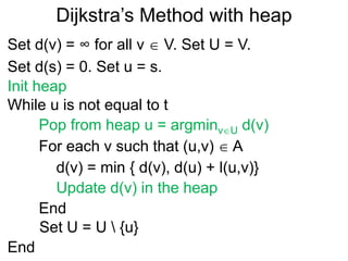 Dijkstra’s Method with heap
Set d(v) = ∞ for all v  V. Set U = V.
Set d(s) = 0. Set u = s.
Pop from heap u = argminvU d(v)
For each v such that (u,v)  A
End
d(v) = min { d(v), d(u) + l(u,v)}
While u is not equal to t
End
Set U = U  {u}
Init heap
Update d(v) in the heap
 