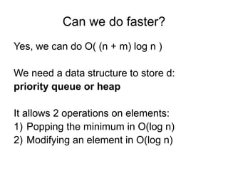Can we do faster?
Yes, we can do O( (n + m) log n )
We need a data structure to store d:
priority queue or heap
It allows 2 operations on elements:
1) Popping the minimum in O(log n)
2) Modifying an element in O(log n)
 