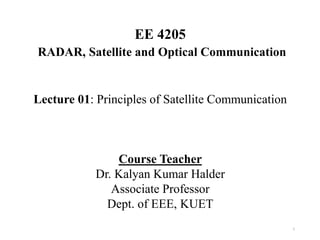 EE 4205
RADAR, Satellite and Optical Communication
Lecture 01: Principles of Satellite Communication
Course Teacher
Dr. Kalyan Kumar Halder
Associate Professor
Dept. of EEE, KUET
1
 