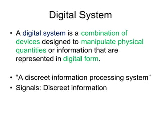 Digital System
• A digital system is a combination of
devices designed to manipulate physical
quantities or information that are
represented in digital form.
• “A discreet information processing system”
• Signals: Discreet information
 