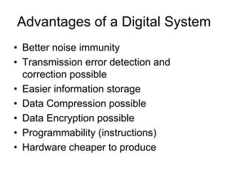 Advantages of a Digital System
• Better noise immunity
• Transmission error detection and
correction possible
• Easier information storage
• Data Compression possible
• Data Encryption possible
• Programmability (instructions)
• Hardware cheaper to produce
 