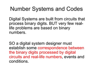 Number Systems and Codes
Digital Systems are built from circuits that
process binary digits. BUT very few real-
life problems are based on binary
numbers.
SO a digital system designer must
establish some correspondence between
the binary digits processed by digital
circuits and real-life numbers, events and
conditions.
 