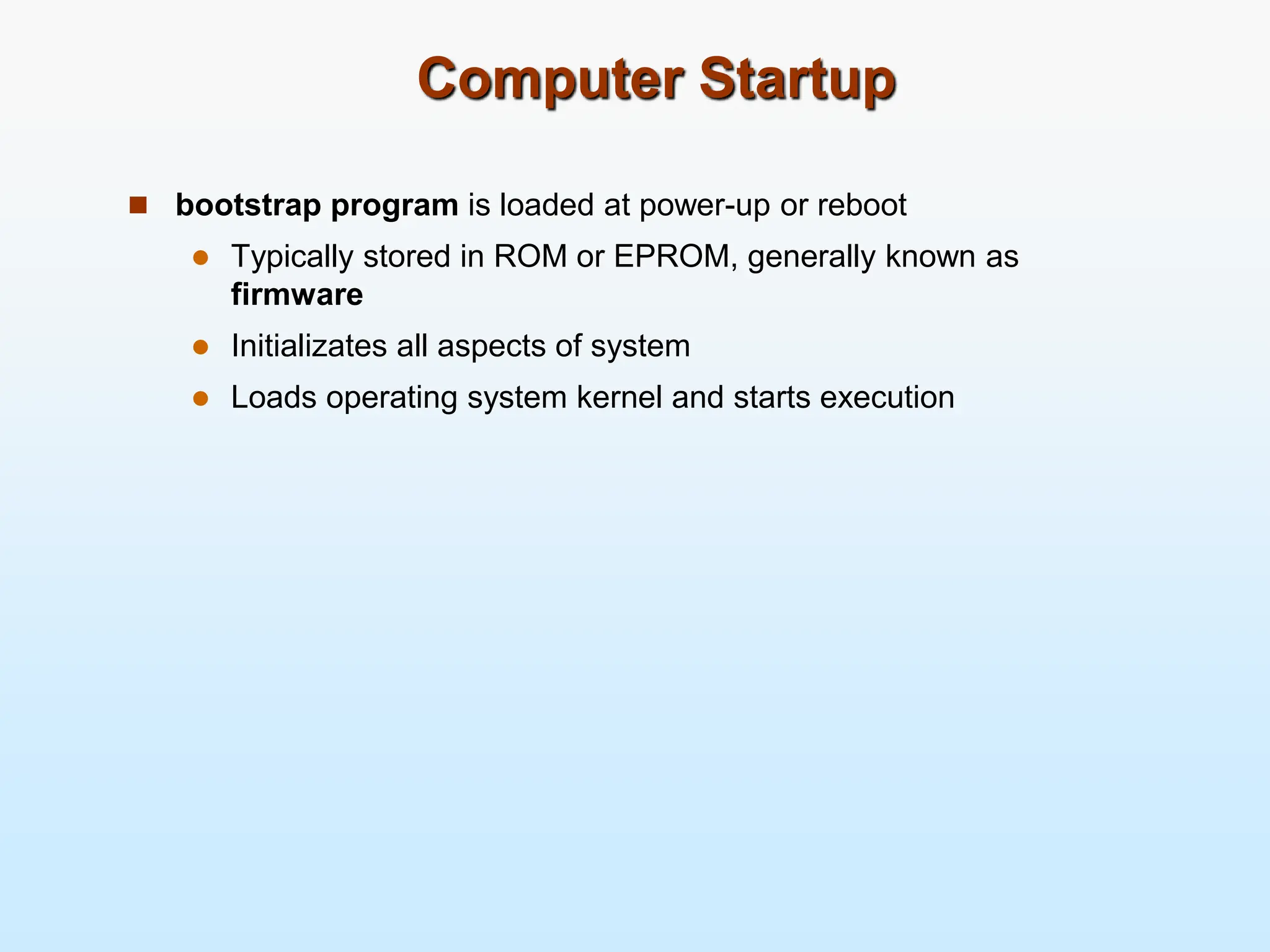 Computer Startup  bootstrap program is loaded at power-up or reboot  Typically stored in ROM or EPROM, generally known as firmware  Initializates all aspects of system  Loads operating system kernel and starts execution 