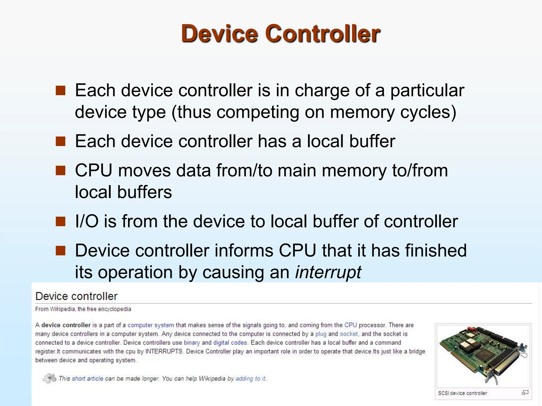 Device Controller  Each device controller is in charge of a particular device type (thus competing on memory cycles)  Each device controller has a local buffer  CPU moves data from/to main memory to/from local buffers  I/O is from the device to local buffer of controller  Device controller informs CPU that it has finished its operation by causing an interrupt 