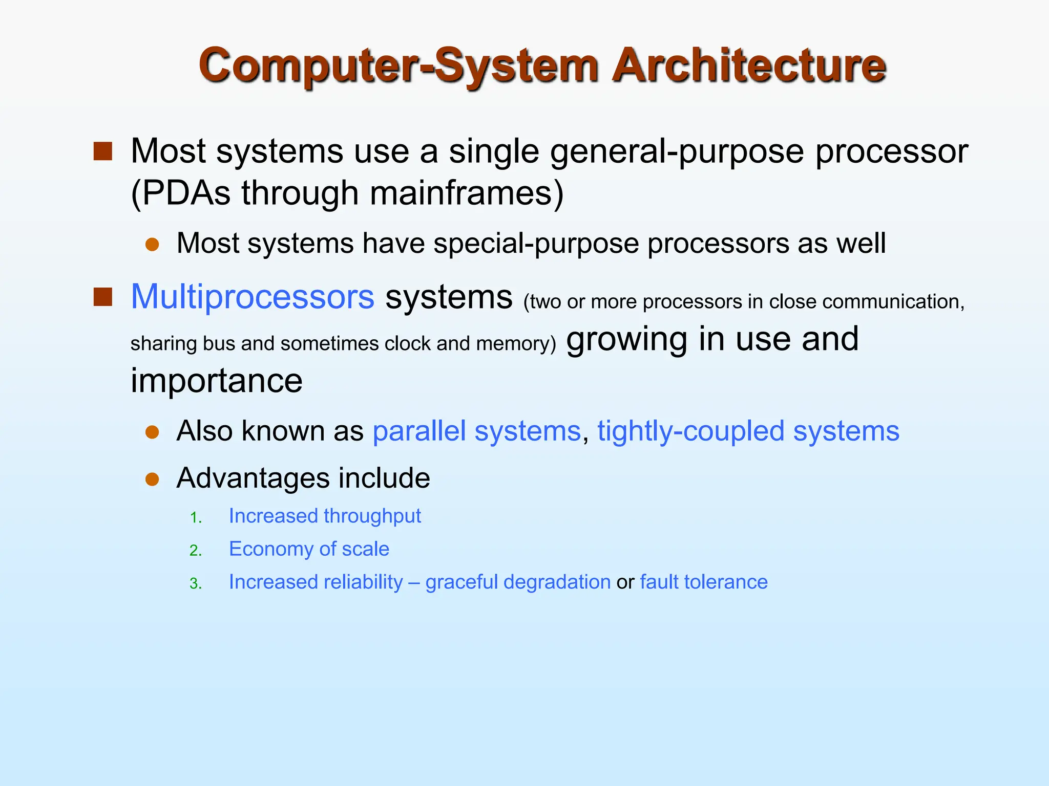 Computer-System Architecture  Most systems use a single general-purpose processor (PDAs through mainframes)  Most systems have special-purpose processors as well  Multiprocessors systems (two or more processors in close communication, sharing bus and sometimes clock and memory) growing in use and importance  Also known as parallel systems, tightly-coupled systems  Advantages include 1. Increased throughput 2. Economy of scale 3. Increased reliability – graceful degradation or fault tolerance 
