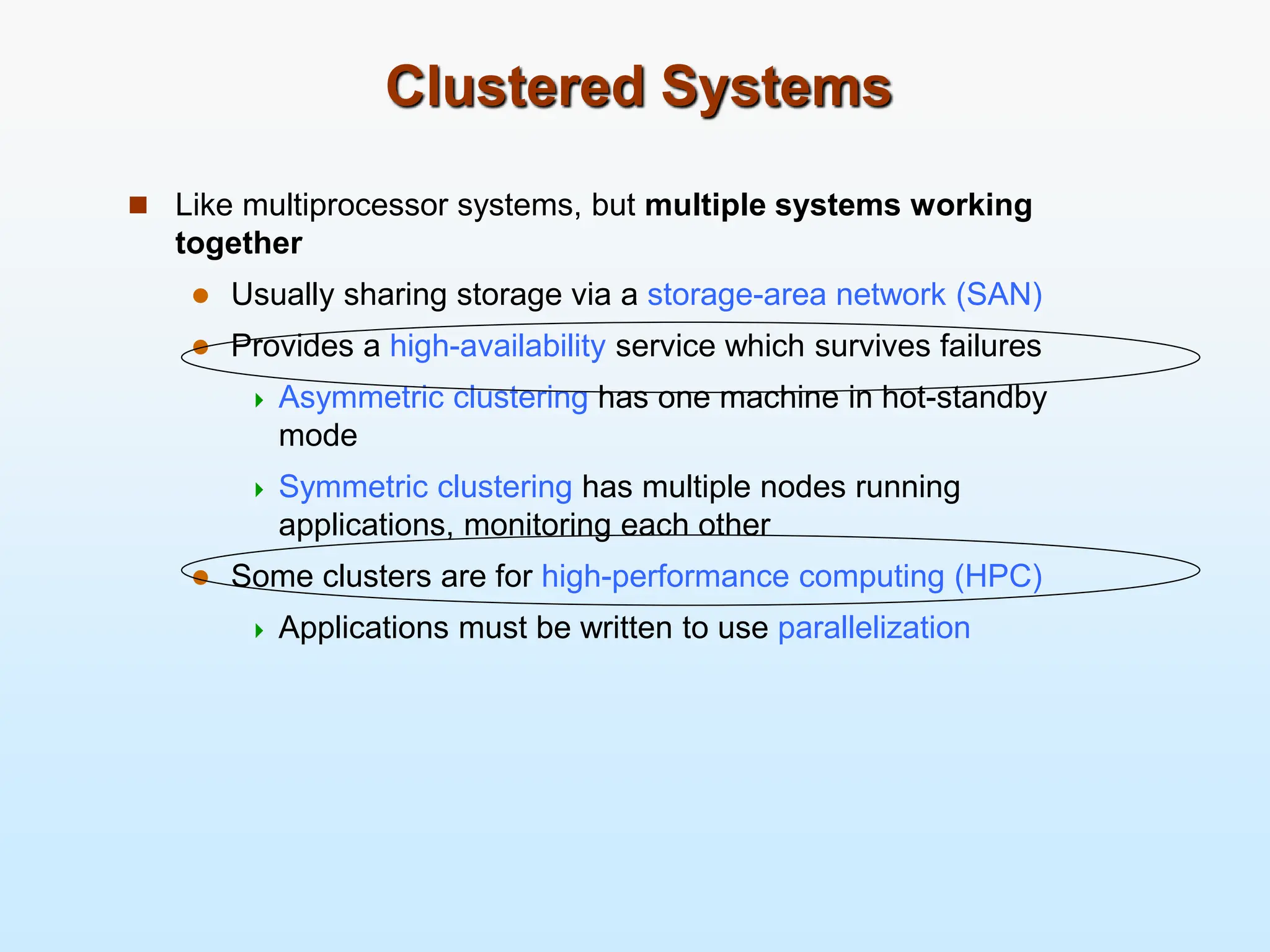 Clustered Systems  Like multiprocessor systems, but multiple systems working together  Usually sharing storage via a storage-area network (SAN)  Provides a high-availability service which survives failures  Asymmetric clustering has one machine in hot-standby mode  Symmetric clustering has multiple nodes running applications, monitoring each other  Some clusters are for high-performance computing (HPC)  Applications must be written to use parallelization 