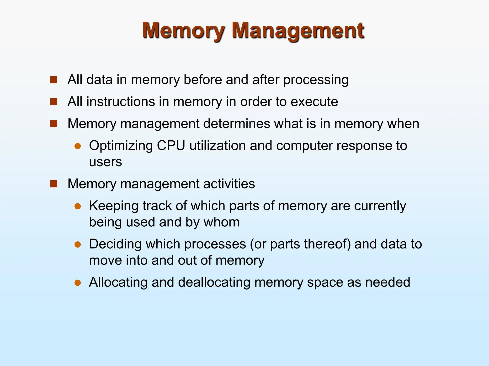 Memory Management  All data in memory before and after processing  All instructions in memory in order to execute  Memory management determines what is in memory when  Optimizing CPU utilization and computer response to users  Memory management activities  Keeping track of which parts of memory are currently being used and by whom  Deciding which processes (or parts thereof) and data to move into and out of memory  Allocating and deallocating memory space as needed 