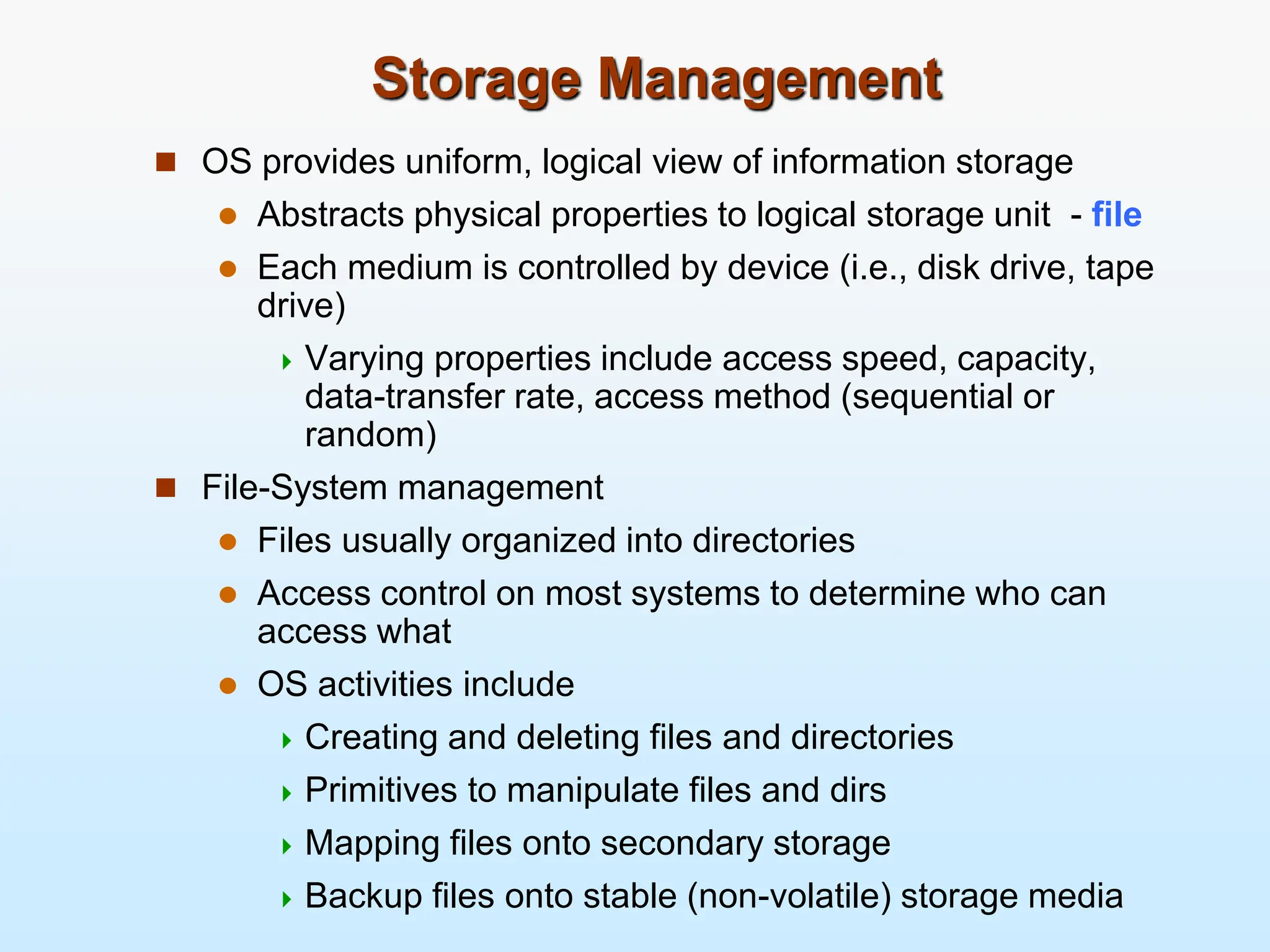 Storage Management  OS provides uniform, logical view of information storage  Abstracts physical properties to logical storage unit - file  Each medium is controlled by device (i.e., disk drive, tape drive)  Varying properties include access speed, capacity, data-transfer rate, access method (sequential or random)  File-System management  Files usually organized into directories  Access control on most systems to determine who can access what  OS activities include  Creating and deleting files and directories  Primitives to manipulate files and dirs  Mapping files onto secondary storage  Backup files onto stable (non-volatile) storage media 