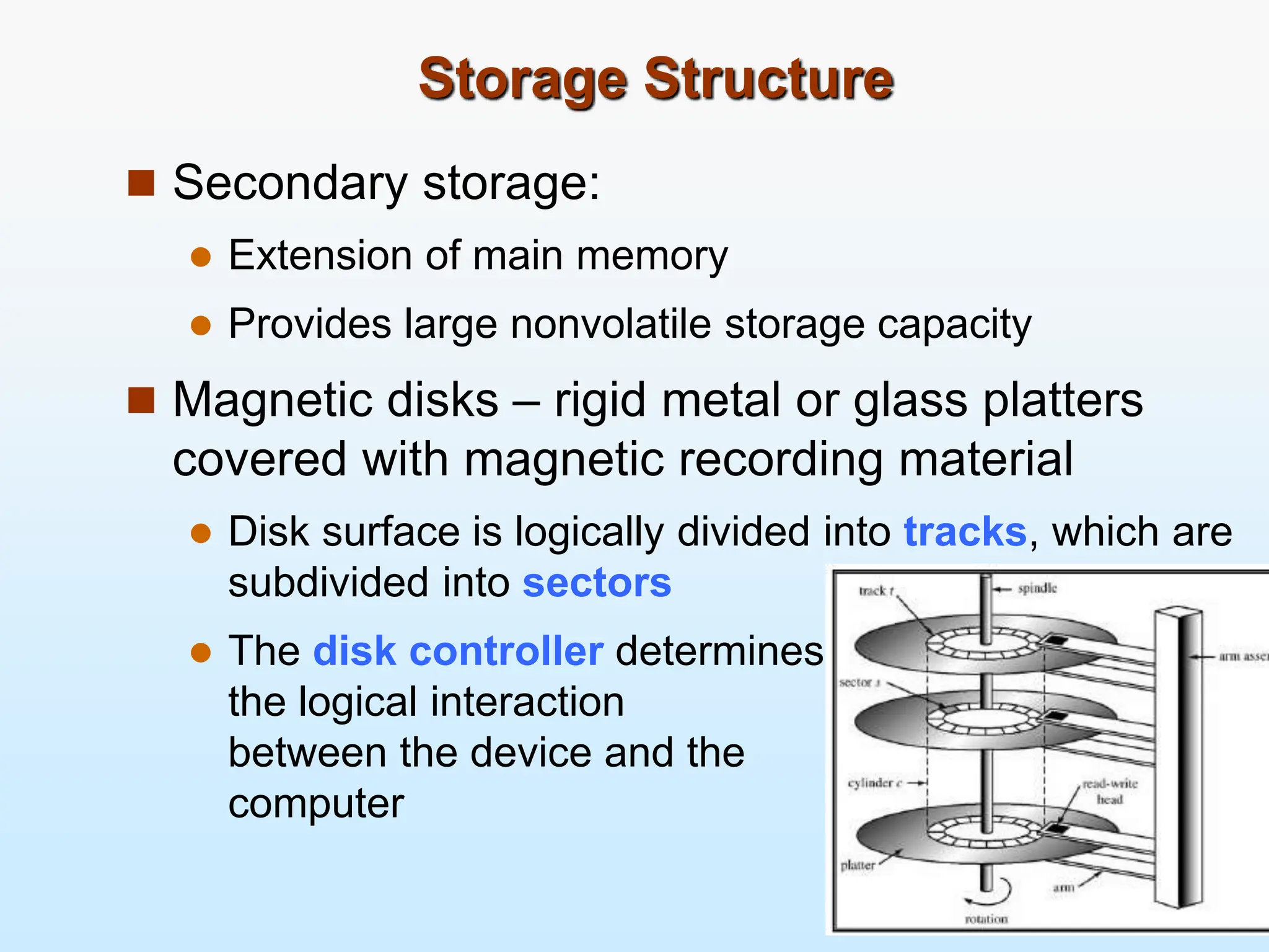 Storage Structure  Secondary storage:  Extension of main memory  Provides large nonvolatile storage capacity  Magnetic disks – rigid metal or glass platters covered with magnetic recording material  Disk surface is logically divided into tracks, which are subdivided into sectors  The disk controller determines the logical interaction between the device and the computer 