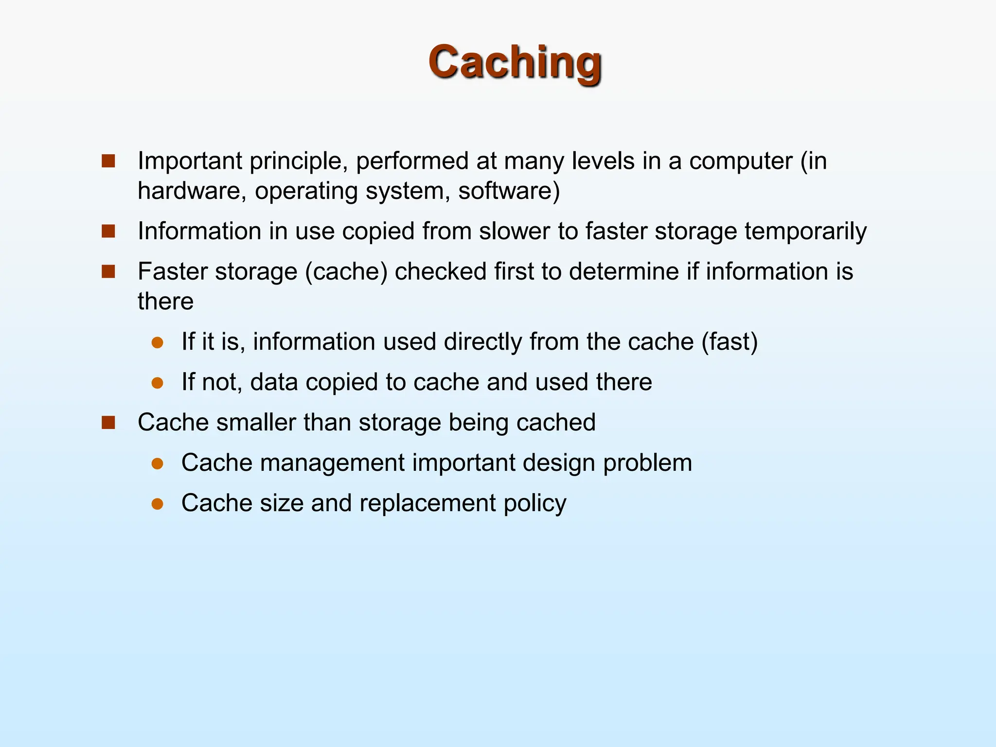 Caching  Important principle, performed at many levels in a computer (in hardware, operating system, software)  Information in use copied from slower to faster storage temporarily  Faster storage (cache) checked first to determine if information is there  If it is, information used directly from the cache (fast)  If not, data copied to cache and used there  Cache smaller than storage being cached  Cache management important design problem  Cache size and replacement policy 