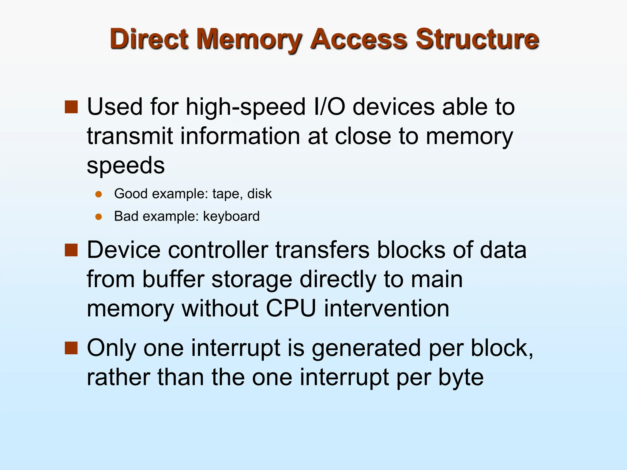 Direct Memory Access Structure  Used for high-speed I/O devices able to transmit information at close to memory speeds  Good example: tape, disk  Bad example: keyboard  Device controller transfers blocks of data from buffer storage directly to main memory without CPU intervention  Only one interrupt is generated per block, rather than the one interrupt per byte 