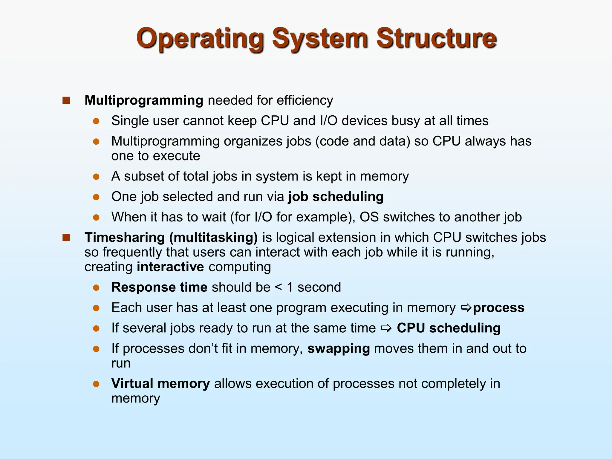 Operating System Structure  Multiprogramming needed for efficiency  Single user cannot keep CPU and I/O devices busy at all times  Multiprogramming organizes jobs (code and data) so CPU always has one to execute  A subset of total jobs in system is kept in memory  One job selected and run via job scheduling  When it has to wait (for I/O for example), OS switches to another job  Timesharing (multitasking) is logical extension in which CPU switches jobs so frequently that users can interact with each job while it is running, creating interactive computing  Response time should be < 1 second  Each user has at least one program executing in memory process  If several jobs ready to run at the same time  CPU scheduling  If processes don’t fit in memory, swapping moves them in and out to run  Virtual memory allows execution of processes not completely in memory 