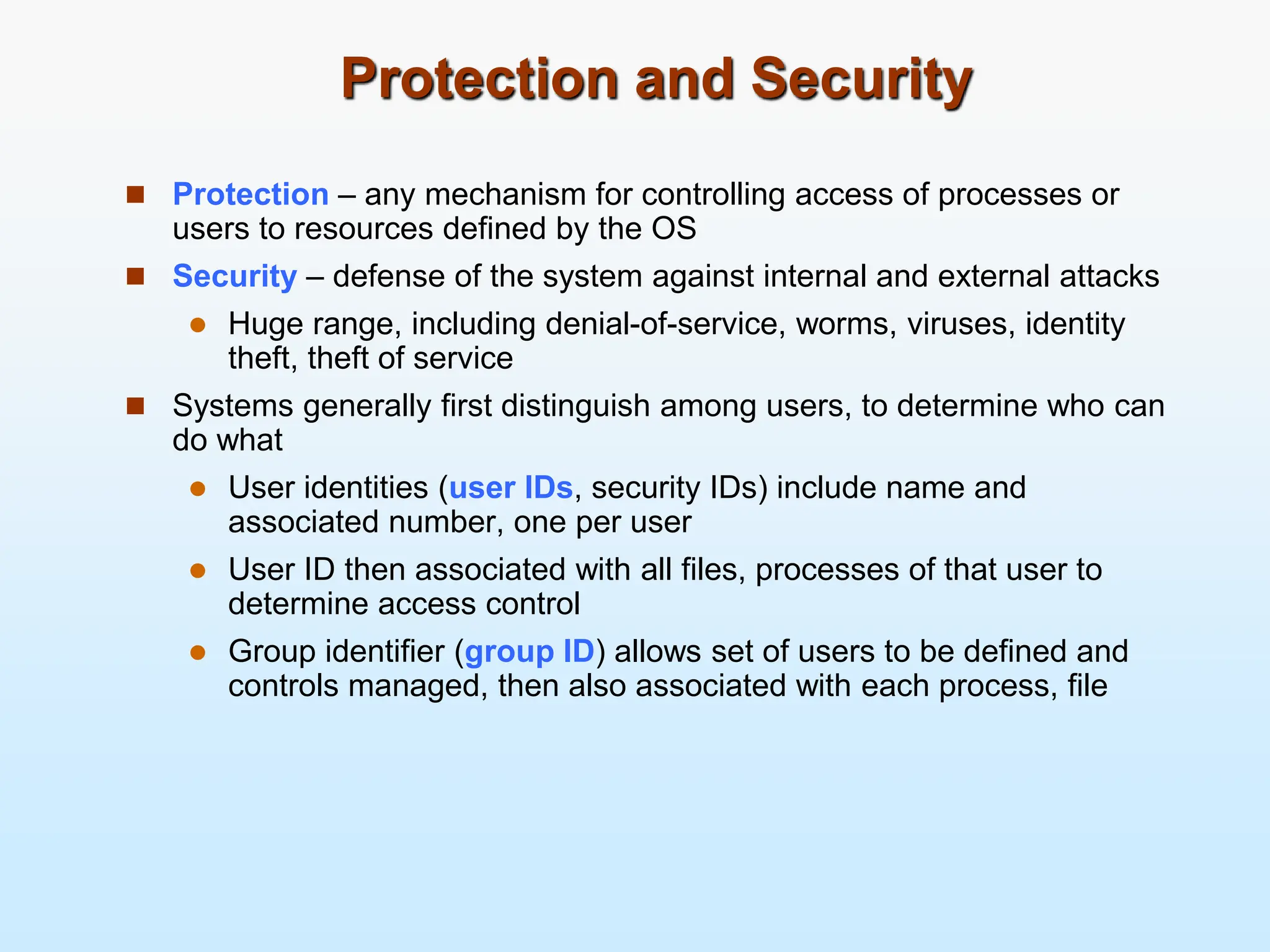 Protection and Security  Protection – any mechanism for controlling access of processes or users to resources defined by the OS  Security – defense of the system against internal and external attacks  Huge range, including denial-of-service, worms, viruses, identity theft, theft of service  Systems generally first distinguish among users, to determine who can do what  User identities (user IDs, security IDs) include name and associated number, one per user  User ID then associated with all files, processes of that user to determine access control  Group identifier (group ID) allows set of users to be defined and controls managed, then also associated with each process, file 