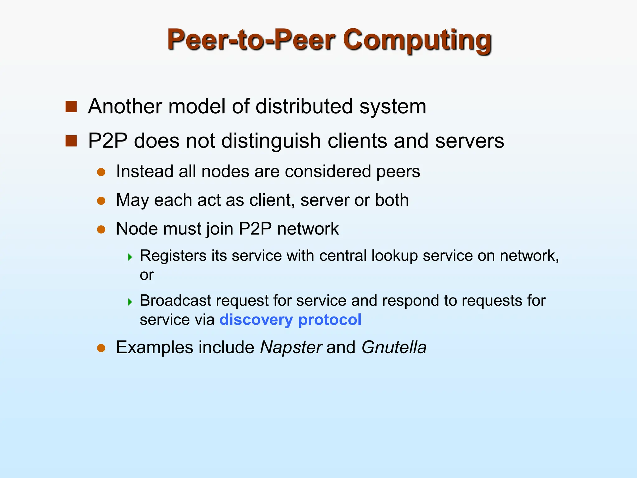 Peer-to-Peer Computing  Another model of distributed system  P2P does not distinguish clients and servers  Instead all nodes are considered peers  May each act as client, server or both  Node must join P2P network  Registers its service with central lookup service on network, or  Broadcast request for service and respond to requests for service via discovery protocol  Examples include Napster and Gnutella 