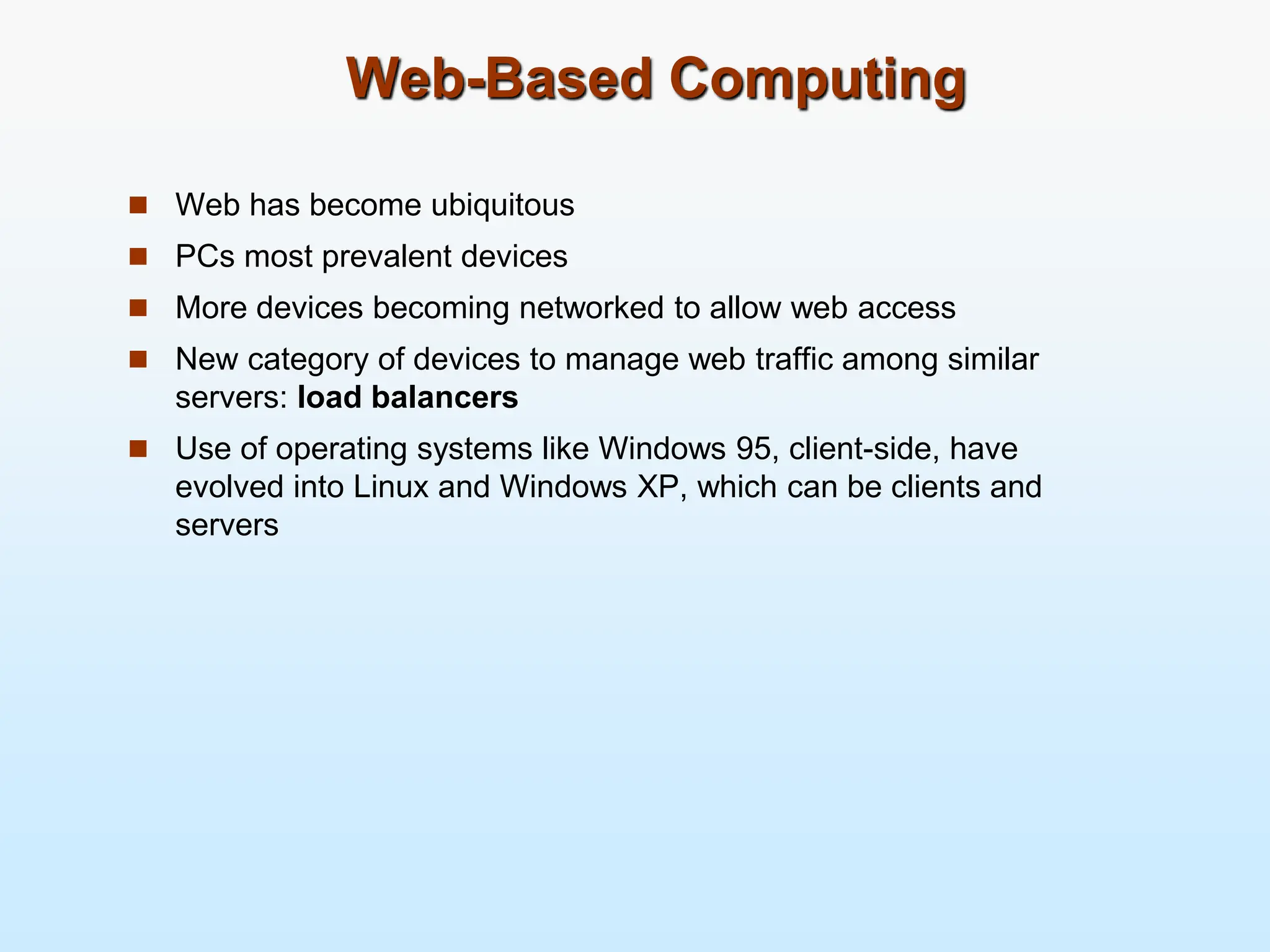 Web-Based Computing  Web has become ubiquitous  PCs most prevalent devices  More devices becoming networked to allow web access  New category of devices to manage web traffic among similar servers: load balancers  Use of operating systems like Windows 95, client-side, have evolved into Linux and Windows XP, which can be clients and servers 
