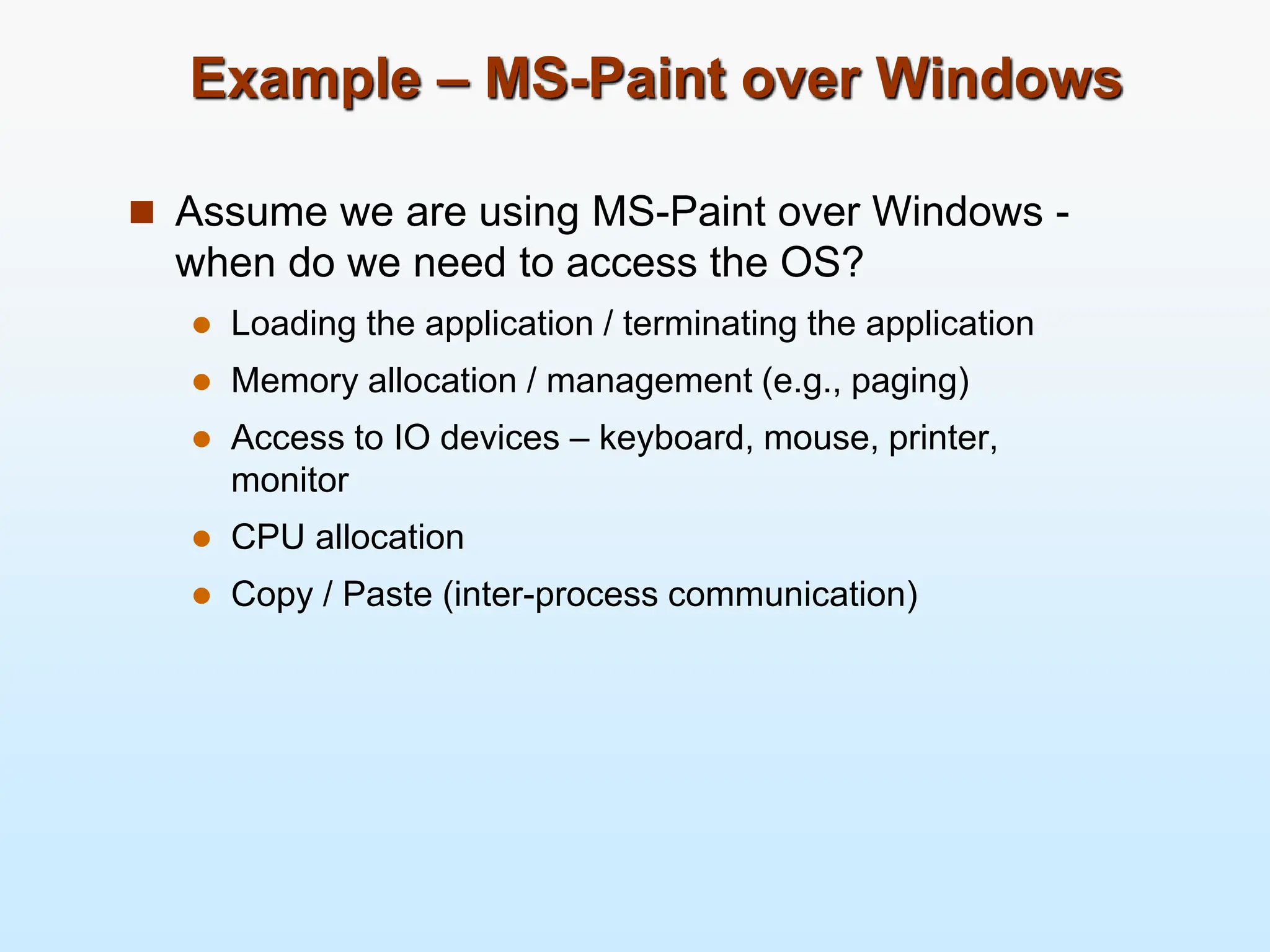 Example – MS-Paint over Windows  Assume we are using MS-Paint over Windows - when do we need to access the OS?  Loading the application / terminating the application  Memory allocation / management (e.g., paging)  Access to IO devices – keyboard, mouse, printer, monitor  CPU allocation  Copy / Paste (inter-process communication) 