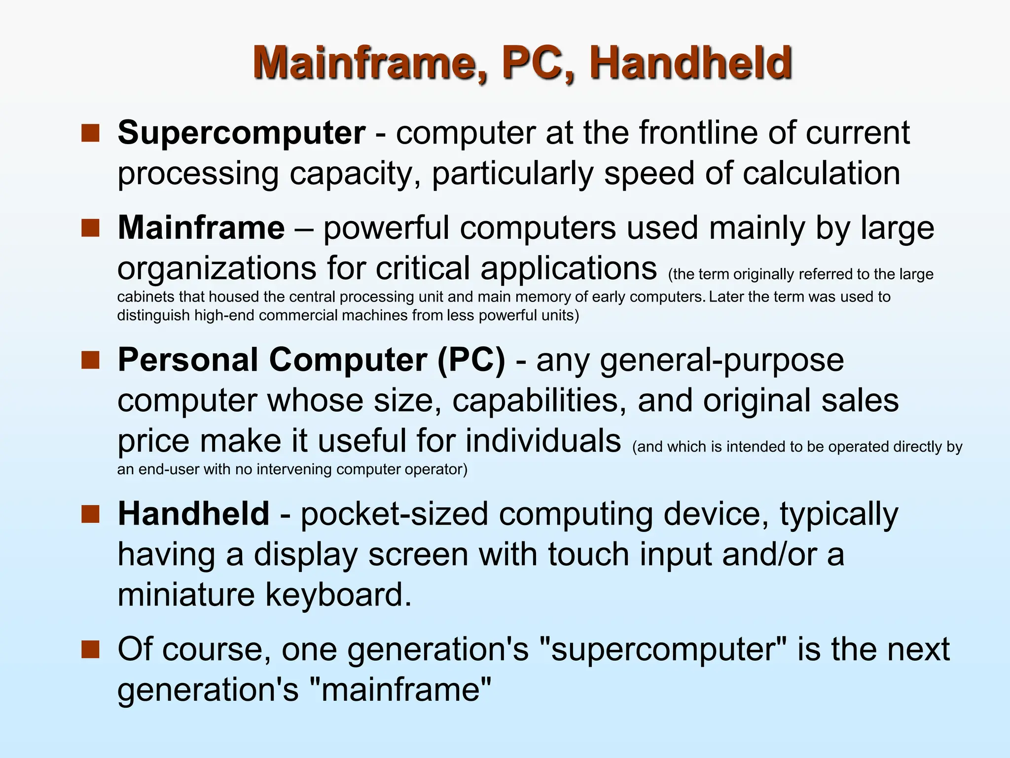 Mainframe, PC, Handheld  Supercomputer - computer at the frontline of current processing capacity, particularly speed of calculation  Mainframe – powerful computers used mainly by large organizations for critical applications (the term originally referred to the large cabinets that housed the central processing unit and main memory of early computers. Later the term was used to distinguish high-end commercial machines from less powerful units)  Personal Computer (PC) - any general-purpose computer whose size, capabilities, and original sales price make it useful for individuals (and which is intended to be operated directly by an end-user with no intervening computer operator)  Handheld - pocket-sized computing device, typically having a display screen with touch input and/or a miniature keyboard.  Of course, one generation's "supercomputer" is the next generation's "mainframe" 