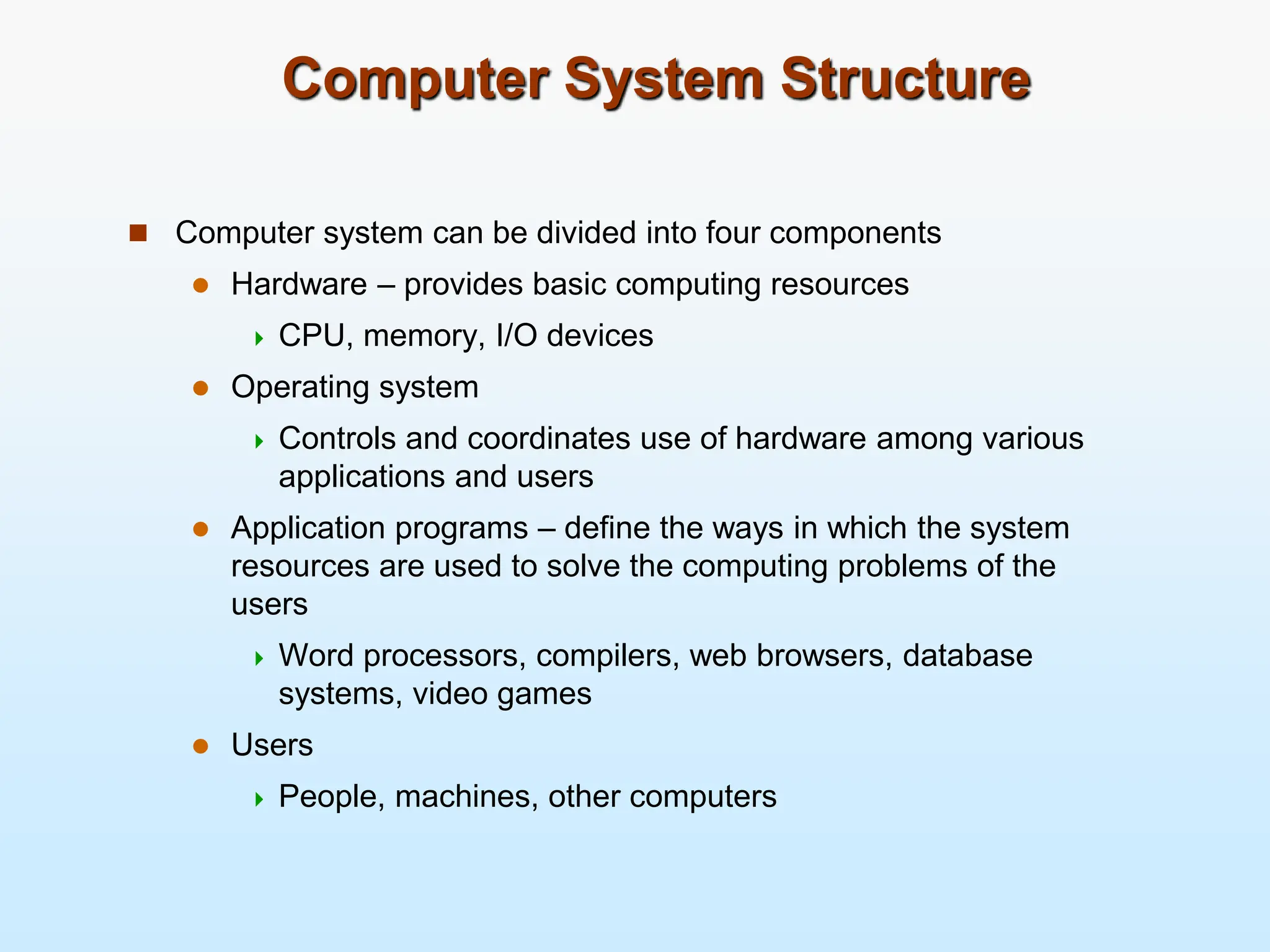 Computer System Structure  Computer system can be divided into four components  Hardware – provides basic computing resources  CPU, memory, I/O devices  Operating system  Controls and coordinates use of hardware among various applications and users  Application programs – define the ways in which the system resources are used to solve the computing problems of the users  Word processors, compilers, web browsers, database systems, video games  Users  People, machines, other computers 