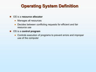 Operating System Definition
 OS is a resource allocator
 Manages all resources
 Decides between conflicting requests for efficient and fair
resource use
 OS is a control program
 Controls execution of programs to prevent errors and improper
use of the computer
 