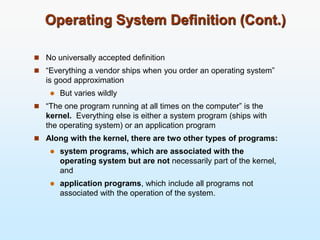 Operating System Definition (Cont.)
 No universally accepted definition
 “Everything a vendor ships when you order an operating system”
is good approximation
 But varies wildly
 “The one program running at all times on the computer” is the
kernel. Everything else is either a system program (ships with
the operating system) or an application program
 Along with the kernel, there are two other types of programs:
 system programs, which are associated with the
operating system but are not necessarily part of the kernel,
and
 application programs, which include all programs not
associated with the operation of the system.
 