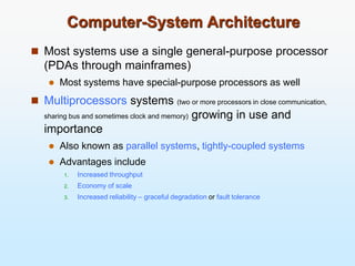 Computer-System Architecture
 Most systems use a single general-purpose processor
(PDAs through mainframes)
 Most systems have special-purpose processors as well
 Multiprocessors systems (two or more processors in close communication,
sharing bus and sometimes clock and memory) growing in use and
importance
 Also known as parallel systems, tightly-coupled systems
 Advantages include
1. Increased throughput
2. Economy of scale
3. Increased reliability – graceful degradation or fault tolerance
 