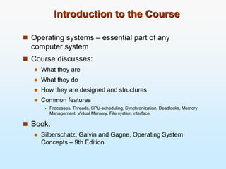 Introduction to the Course
 Operating systems – essential part of any
computer system
 Course discusses:
 What they are
 What they do
 How they are designed and structures
 Common features
 Processes, Threads, CPU-scheduling, Synchronization, Deadlocks, Memory
Management, Virtual Memory, File system interface
 Book:
 Silberschatz, Galvin and Gagne, Operating System
Concepts – 9th Edition
 