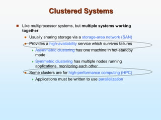 Clustered Systems
 Like multiprocessor systems, but multiple systems working
together
 Usually sharing storage via a storage-area network (SAN)
 Provides a high-availability service which survives failures
 Asymmetric clustering has one machine in hot-standby
mode
 Symmetric clustering has multiple nodes running
applications, monitoring each other
 Some clusters are for high-performance computing (HPC)
 Applications must be written to use parallelization
 