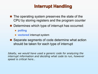 Interrupt Handling
 The operating system preserves the state of the
CPU by storing registers and the program counter
 Determines which type of interrupt has occurred:
 polling
 vectored interrupt system
 Separate segments of code determine what action
should be taken for each type of interrupt
Ideally, we would have used a generic code for analyzing the
interrupt information and deciding what code to run, however
speed is critical here…
 