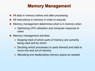 Memory Management
 All data in memory before and after processing
 All instructions in memory in order to execute
 Memory management determines what is in memory when
 Optimizing CPU utilization and computer response to
users
 Memory management activities
 Keeping track of which parts of memory are currently
being used and by whom
 Deciding which processes (or parts thereof) and data to
move into and out of memory
 Allocating and deallocating memory space as needed
 