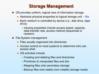 Storage Management
 OS provides uniform, logical view of information storage
 Abstracts physical properties to logical storage unit - file
 Each medium is controlled by device (i.e., disk drive, tape
drive)
 Varying properties include access speed, capacity,
data-transfer rate, access method (sequential or
random)
 File-System management
 Files usually organized into directories
 Access control on most systems to determine who can
access what
 OS activities include
 Creating and deleting files and directories
 Primitives to manipulate files and dirs
 Mapping files onto secondary storage
 Backup files onto stable (non-volatile) storage media
 