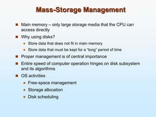 Mass-Storage Management
 Main memory – only large storage media that the CPU can
access directly
 Why using disks?
 Store data that does not fit in main memory
 Store data that must be kept for a “long” period of time
 Proper management is of central importance
 Entire speed of computer operation hinges on disk subsystem
and its algorithms
 OS activities
 Free-space management
 Storage allocation
 Disk scheduling
 