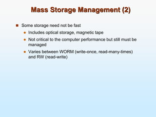 Mass Storage Management (2)
 Some storage need not be fast
 Includes optical storage, magnetic tape
 Not critical to the computer performance but still must be
managed
 Varies between WORM (write-once, read-many-times)
and RW (read-write)
 