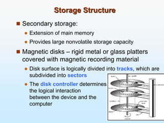 Storage Structure
 Secondary storage:
 Extension of main memory
 Provides large nonvolatile storage capacity
 Magnetic disks – rigid metal or glass platters
covered with magnetic recording material
 Disk surface is logically divided into tracks, which are
subdivided into sectors
 The disk controller determines
the logical interaction
between the device and the
computer
 