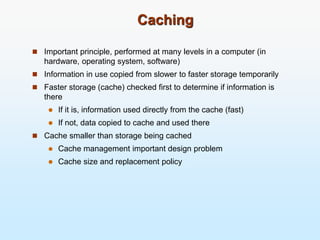 Caching
 Important principle, performed at many levels in a computer (in
hardware, operating system, software)
 Information in use copied from slower to faster storage temporarily
 Faster storage (cache) checked first to determine if information is
there
 If it is, information used directly from the cache (fast)
 If not, data copied to cache and used there
 Cache smaller than storage being cached
 Cache management important design problem
 Cache size and replacement policy
 