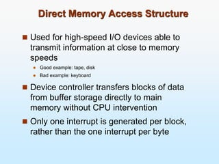 Direct Memory Access Structure
 Used for high-speed I/O devices able to
transmit information at close to memory
speeds
 Good example: tape, disk
 Bad example: keyboard
 Device controller transfers blocks of data
from buffer storage directly to main
memory without CPU intervention
 Only one interrupt is generated per block,
rather than the one interrupt per byte
 