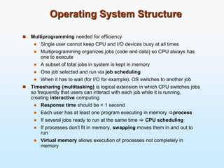 Operating System Structure
 Multiprogramming needed for efficiency
 Single user cannot keep CPU and I/O devices busy at all times
 Multiprogramming organizes jobs (code and data) so CPU always has
one to execute
 A subset of total jobs in system is kept in memory
 One job selected and run via job scheduling
 When it has to wait (for I/O for example), OS switches to another job
 Timesharing (multitasking) is logical extension in which CPU switches jobs
so frequently that users can interact with each job while it is running,
creating interactive computing
 Response time should be < 1 second
 Each user has at least one program executing in memory process
 If several jobs ready to run at the same time  CPU scheduling
 If processes don’t fit in memory, swapping moves them in and out to
run
 Virtual memory allows execution of processes not completely in
memory
 