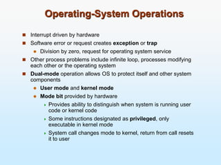 Operating-System Operations
 Interrupt driven by hardware
 Software error or request creates exception or trap
 Division by zero, request for operating system service
 Other process problems include infinite loop, processes modifying
each other or the operating system
 Dual-mode operation allows OS to protect itself and other system
components
 User mode and kernel mode
 Mode bit provided by hardware
 Provides ability to distinguish when system is running user
code or kernel code
 Some instructions designated as privileged, only
executable in kernel mode
 System call changes mode to kernel, return from call resets
it to user
 