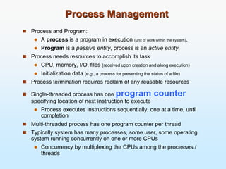 Process Management
 Process and Program:
 A process is a program in execution (unit of work within the system).
 Program is a passive entity, process is an active entity.
 Process needs resources to accomplish its task
 CPU, memory, I/O, files (received upon creation and along execution)
 Initialization data (e.g., a process for presenting the status of a file)
 Process termination requires reclaim of any reusable resources
 Single-threaded process has one program counter
specifying location of next instruction to execute
 Process executes instructions sequentially, one at a time, until
completion
 Multi-threaded process has one program counter per thread
 Typically system has many processes, some user, some operating
system running concurrently on one or more CPUs
 Concurrency by multiplexing the CPUs among the processes /
threads
 