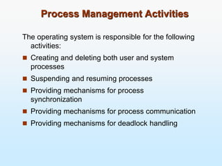 Process Management Activities
The operating system is responsible for the following
activities:
 Creating and deleting both user and system
processes
 Suspending and resuming processes
 Providing mechanisms for process
synchronization
 Providing mechanisms for process communication
 Providing mechanisms for deadlock handling
 