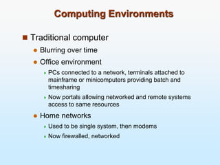 Computing Environments
 Traditional computer
 Blurring over time
 Office environment
 PCs connected to a network, terminals attached to
mainframe or minicomputers providing batch and
timesharing
 Now portals allowing networked and remote systems
access to same resources
 Home networks
 Used to be single system, then modems
 Now firewalled, networked
 