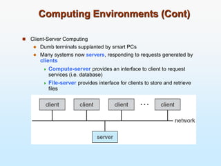 Computing Environments (Cont)
 Client-Server Computing
 Dumb terminals supplanted by smart PCs
 Many systems now servers, responding to requests generated by
clients
 Compute-server provides an interface to client to request
services (i.e. database)
 File-server provides interface for clients to store and retrieve
files
 