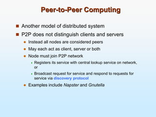 Peer-to-Peer Computing
 Another model of distributed system
 P2P does not distinguish clients and servers
 Instead all nodes are considered peers
 May each act as client, server or both
 Node must join P2P network
 Registers its service with central lookup service on network,
or
 Broadcast request for service and respond to requests for
service via discovery protocol
 Examples include Napster and Gnutella
 