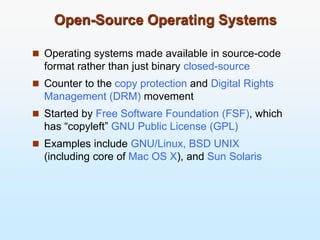 Open-Source Operating Systems
 Operating systems made available in source-code
format rather than just binary closed-source
 Counter to the copy protection and Digital Rights
Management (DRM) movement
 Started by Free Software Foundation (FSF), which
has “copyleft” GNU Public License (GPL)
 Examples include GNU/Linux, BSD UNIX
(including core of Mac OS X), and Sun Solaris
 