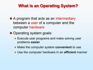 What is an Operating System?
 A program that acts as an intermediary
between a user of a computer and the
computer hardware
 Operating system goals:
 Execute user programs and make solving user
problems easier
 Make the computer system convenient to use
 Use the computer hardware in an efficient manner
 