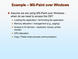 Example – MS-Paint over Windows
 Assume we are using MS-Paint over Windows -
when do we need to access the OS?
 Loading the application / terminating the application
 Memory allocation / management (e.g., paging)
 Access to IO devices – keyboard, mouse, printer,
monitor
 CPU allocation
 Copy / Paste (inter-process communication)
 