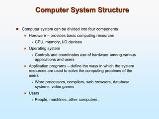 Computer System Structure
 Computer system can be divided into four components
 Hardware – provides basic computing resources
 CPU, memory, I/O devices
 Operating system
 Controls and coordinates use of hardware among various
applications and users
 Application programs – define the ways in which the system
resources are used to solve the computing problems of the
users
 Word processors, compilers, web browsers, database
systems, video games
 Users
 People, machines, other computers
 